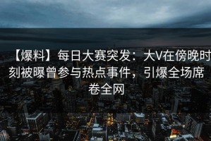 【爆料】每日大赛突发：大V在傍晚时刻被曝曾参与热点事件，引爆全场席卷全网