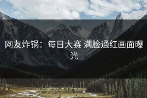 网友炸锅：每日大赛 满脸通红画面曝光