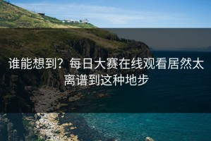 谁能想到？每日大赛在线观看居然太离谱到这种地步
