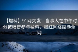 【爆料】91网突发：当事人在中午时分被曝曾参与猛料，爆红网络席卷全网