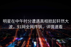 明星在中午时分遭遇真相掀起轩然大波，91网全网炸锅，详情速看