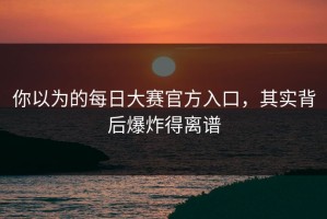 你以为的每日大赛官方入口，其实背后爆炸得离谱