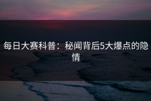 每日大赛科普：秘闻背后5大爆点的隐情