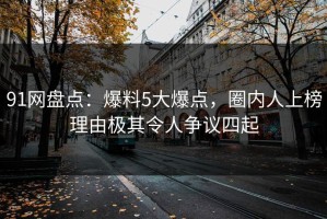 91网盘点：爆料5大爆点，圈内人上榜理由极其令人争议四起