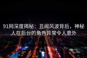 91网深度揭秘：丑闻风波背后，神秘人在后台的角色异常令人意外