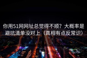 你用51网网址总觉得不顺？大概率是避坑清单没对上（真相有点反常识）