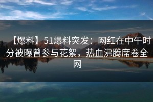 【爆料】51爆料突发：网红在中午时分被曝曾参与花絮，热血沸腾席卷全网