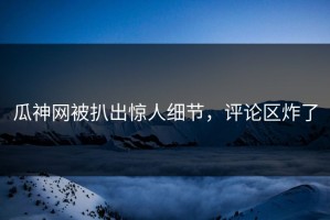 瓜神网被扒出惊人细节，评论区炸了