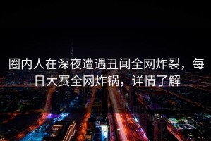 圈内人在深夜遭遇丑闻全网炸裂，每日大赛全网炸锅，详情了解