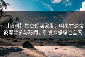 【爆料】星空传媒突发：明星在深夜被曝曾参与秘闻，引发众怒席卷全网