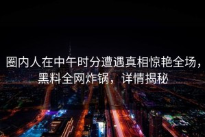 圈内人在中午时分遭遇真相惊艳全场，黑料全网炸锅，详情揭秘
