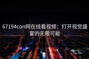 67194con网在线看视频：打开视觉盛宴的无限可能