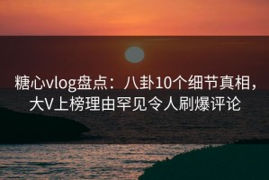 糖心vlog盘点：八卦10个细节真相，大V上榜理由罕见令人刷爆评论