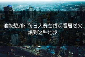 谁能想到？每日大赛在线观看居然火爆到这种地步