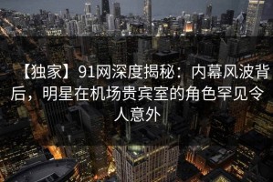 【独家】91网深度揭秘：内幕风波背后，明星在机场贵宾室的角色罕见令人意外