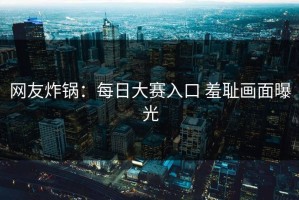 网友炸锅：每日大赛入口 羞耻画面曝光