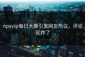 npxvip每日大赛引发网友热议，评论区炸了