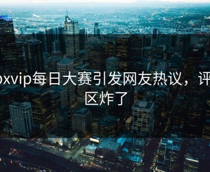 npxvip每日大赛引发网友热议，评论区炸了