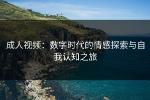 成人视频：数字时代的情感探索与自我认知之旅
