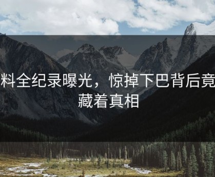 黑料全纪录曝光，惊掉下巴背后竟然藏着真相