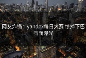 网友炸锅：yandex每日大赛 惊掉下巴画面曝光