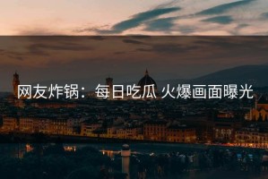 网友炸锅：每日吃瓜 火爆画面曝光