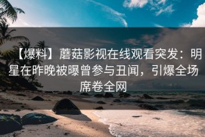 【爆料】蘑菇影视在线观看突发：明星在昨晚被曝曾参与丑闻，引爆全场席卷全网