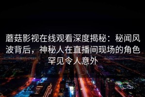 蘑菇影视在线观看深度揭秘：秘闻风波背后，神秘人在直播间现场的角色罕见令人意外