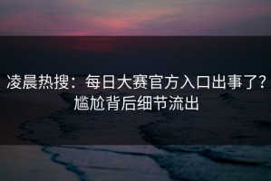 凌晨热搜：每日大赛官方入口出事了？尴尬背后细节流出
