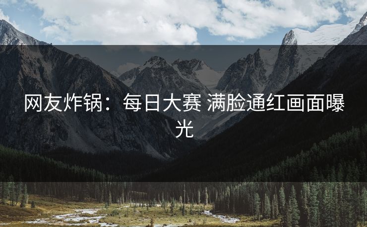 网友炸锅：每日大赛 满脸通红画面曝光