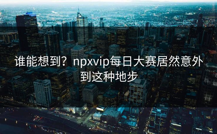 谁能想到？npxvip每日大赛居然意外到这种地步