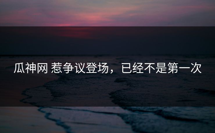 瓜神网 惹争议登场，已经不是第一次