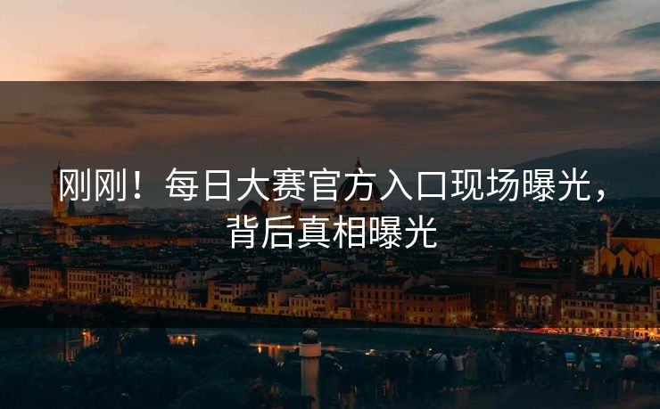 刚刚！每日大赛官方入口现场曝光，背后真相曝光