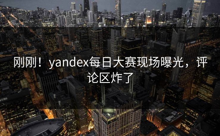刚刚！yandex每日大赛现场曝光，评论区炸了