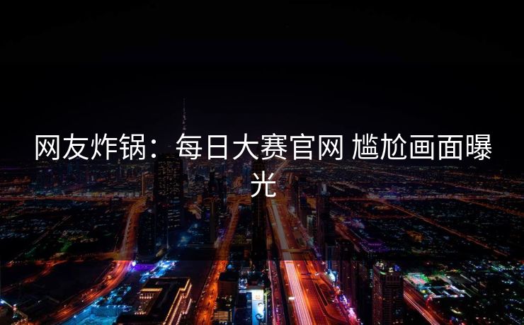 网友炸锅：每日大赛官网 尴尬画面曝光