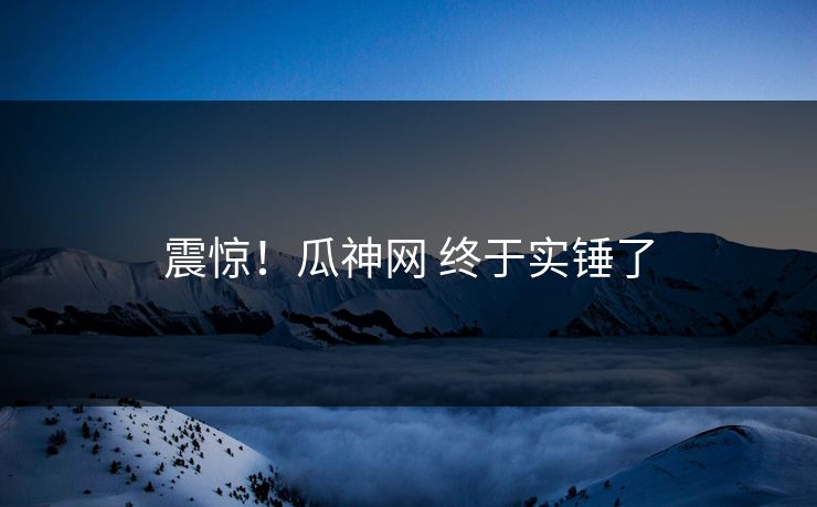 震惊！瓜神网 终于实锤了