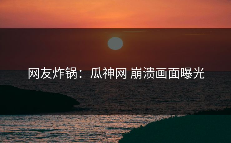 网友炸锅：瓜神网 崩溃画面曝光