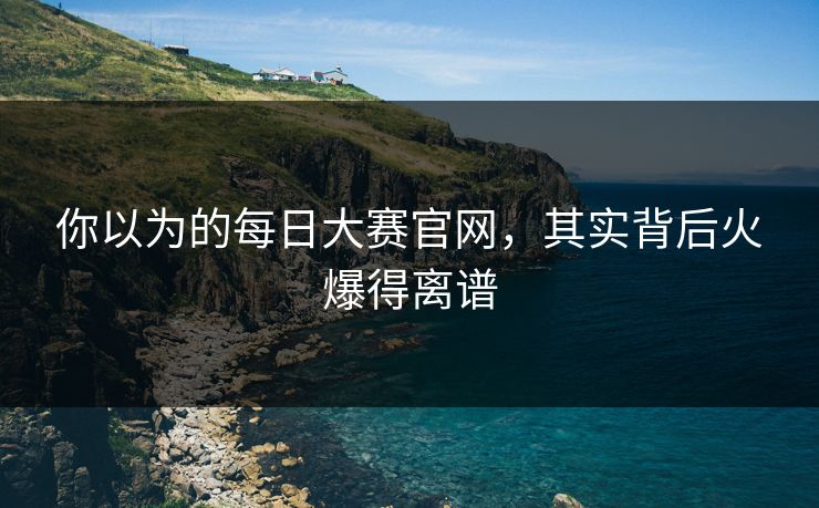你以为的每日大赛官网，其实背后火爆得离谱