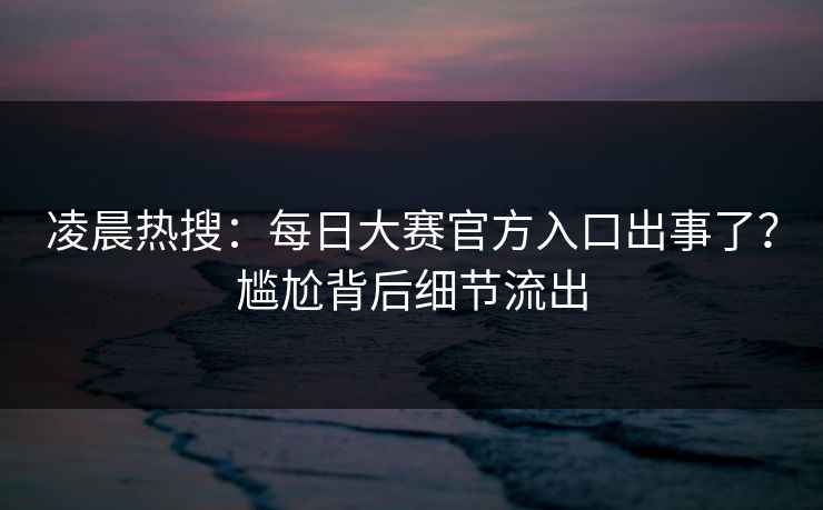 凌晨热搜：每日大赛官方入口出事了？尴尬背后细节流出
