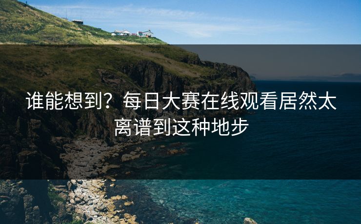 谁能想到？每日大赛在线观看居然太离谱到这种地步