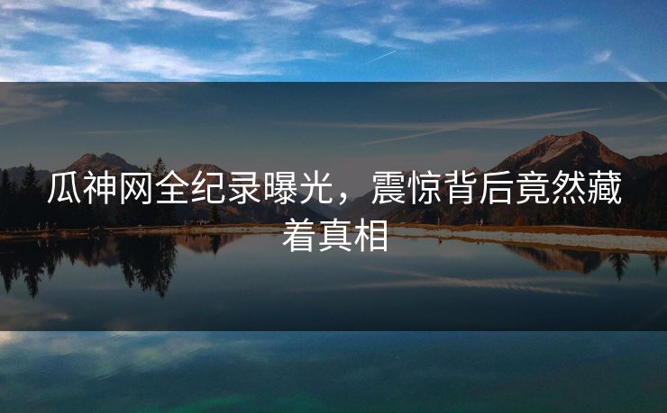 瓜神网全纪录曝光，震惊背后竟然藏着真相