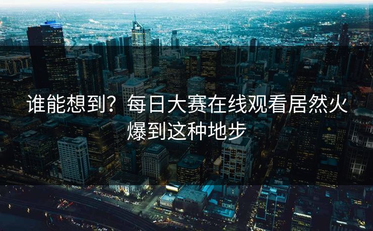 谁能想到？每日大赛在线观看居然火爆到这种地步