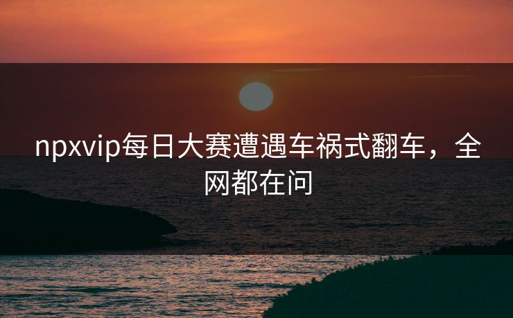 npxvip每日大赛遭遇车祸式翻车，全网都在问