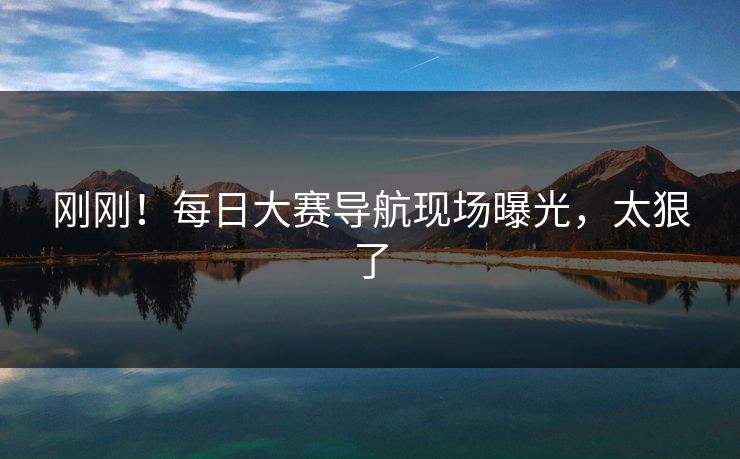 刚刚！每日大赛导航现场曝光，太狠了