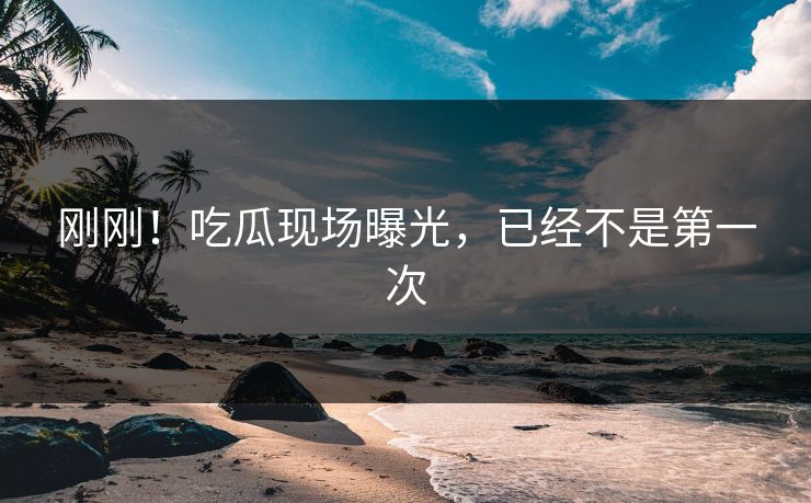 刚刚！吃瓜现场曝光，已经不是第一次