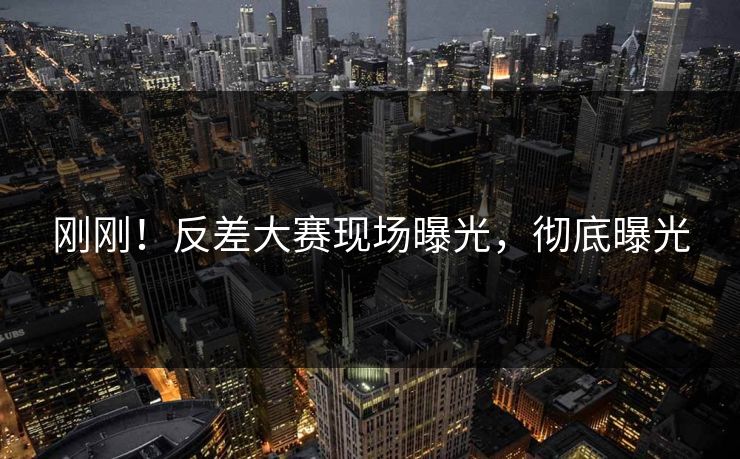 刚刚！反差大赛现场曝光，彻底曝光