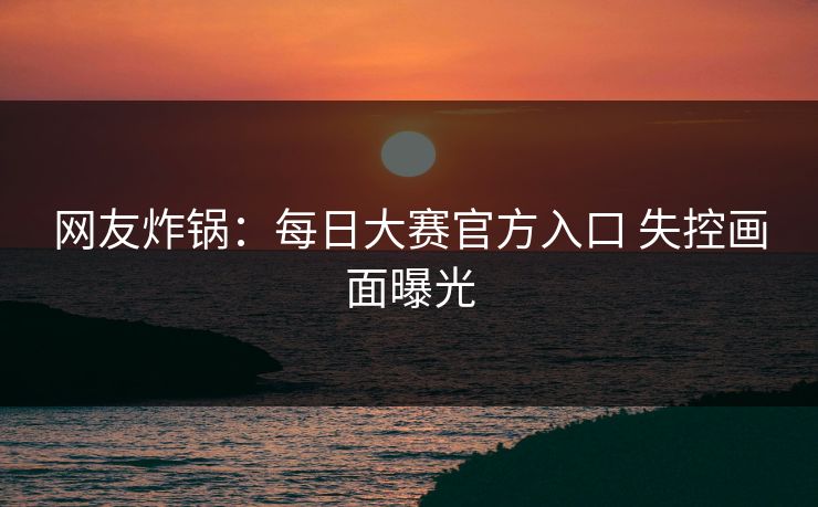 网友炸锅：每日大赛官方入口 失控画面曝光