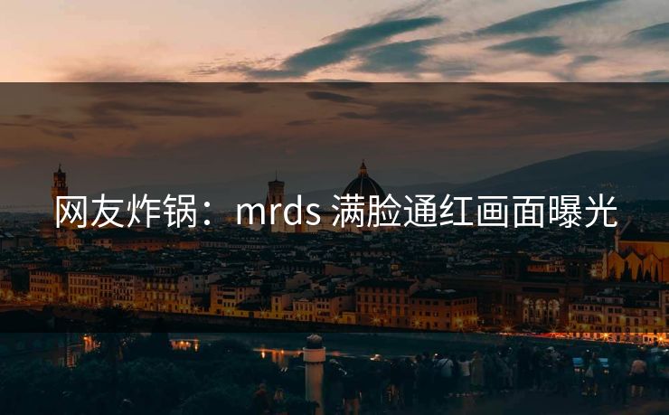 网友炸锅：mrds 满脸通红画面曝光