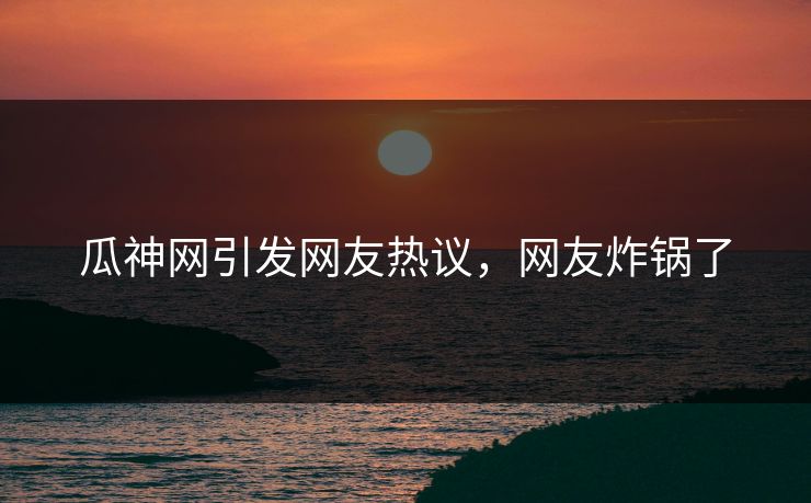 瓜神网引发网友热议，网友炸锅了