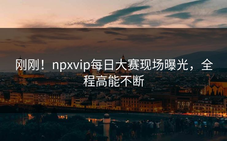 刚刚！npxvip每日大赛现场曝光，全程高能不断